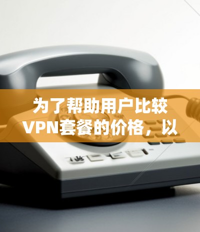 为了帮助用户比较VPN套餐的价格,以下是一些系统化的步骤和建议,供参考 为了帮助用户比较VPN套餐的价格,以下是一些系统化的步骤和建议,供参考