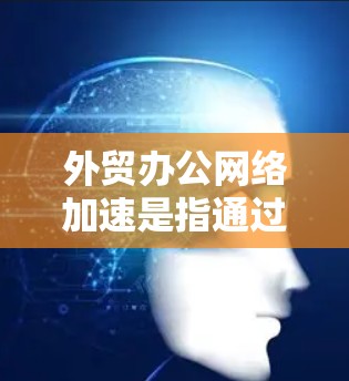 外贸办公网络加速是指通过优化网络环境，提升数据传输速度和稳定性，从而提高外贸业务的效率和竞争力。以下是对该问题的详细分析和总结