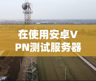 在使用安卓VPN测试服务器速度时,可以按照以下步骤进行操作 在使用安卓VPN测试服务器速度时,可以按照以下步骤进行操作