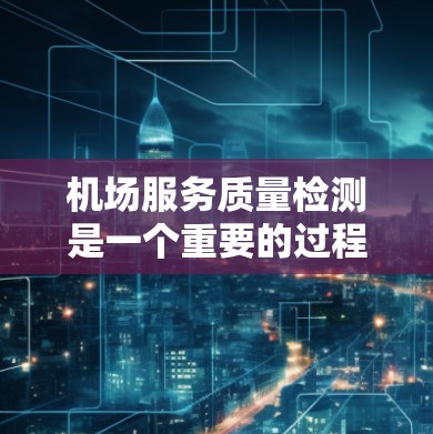 机场服务质量检测是一个重要的过程，旨在评估机场的运营效率、服务质量和旅客体验。以下是机场服务质量检测的内容和关键点