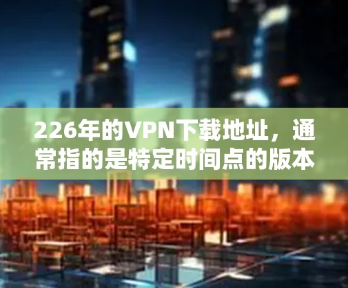 226年的VPN下载地址，通常指的是特定时间点的版本，但由于时间的流逝，226年可能指的是当前的最新版本。为了确保下载的地址是可信的，建议以下步骤