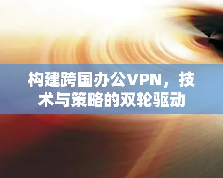 构建跨国办公VPN,技术与策略的双轮驱动 构建跨国办公VPN,技术与策略的双轮驱动