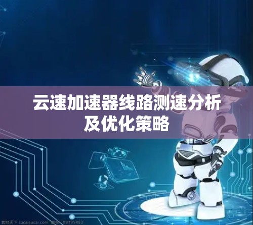 云速加速器线路测速分析及优化策略 云速加速器线路测速分析及优化策略