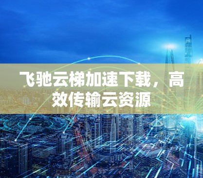 飞驰云梯加速下载,高效传输云资源 飞驰云梯加速下载,高效传输云资源
