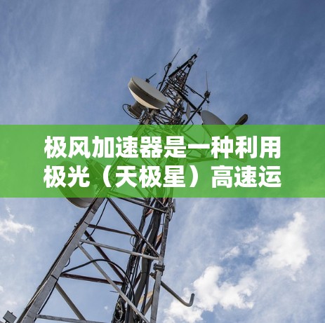 极风加速器是一种利用极光(天极星)高速运动的加速装置,主要通过极光的旋转速度来加速被加速的物质。它在多个领域有广泛应用,包括工业制造、农业和军事领域。以下是其使用方法的简要介绍 极风加速器是一种利用极光(天极星)高速运动的加速装置,主要通过极光的旋转速度来加速被加速的物质。它在多个领域有广泛应用,包括工业制造、农业和军事领域。以下是其使用方法的简要介绍