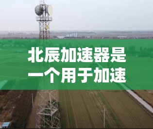 北辰加速器是一个用于加速网络连接和进行网络测试的工具，旨在提升连接速度和网络性能。以下是关于北辰加速器的详细指南