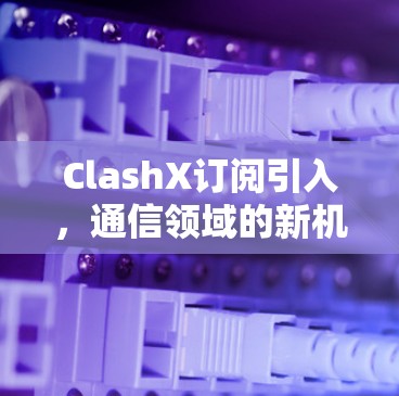 ClashX订阅引入,通信领域的新机遇与挑战 ClashX订阅引入,通信领域的新机遇与挑战