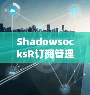 ShadowsocksR订阅管理,让网络连接更安全、更高效 ShadowsocksR订阅管理,让网络连接更安全、更高效