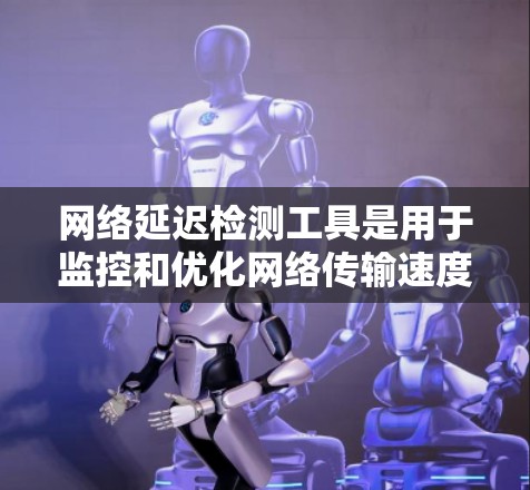 网络延迟检测工具是用于监控和优化网络传输速度的工具，帮助发现和解决网络延迟问题，提升用户体验。以下是对延迟检测工具的详细总结