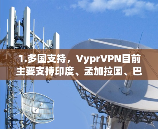 1.多国支持,VyprVPN目前主要支持印度、孟加拉国、巴基斯坦、缅甸、阿曼、阿联酋阿布扎比、日本、韩国、台湾地区台湾、马来西亚、新加坡、香港、菲律宾、印度尼西亚、澳大利亚等14个国家 1.多国支持,VyprVPN目前主要支持印度、孟加拉国、巴基斯坦、缅甸、阿曼、阿联酋阿布扎比、日本、韩国、台湾地区台湾、马来西亚、新加坡、香港、菲律宾、印度尼西亚、澳大利亚等14个国家