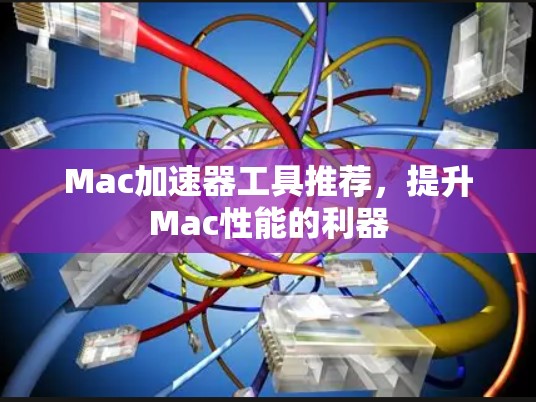 Mac加速器工具推荐,提升Mac性能的利器 Mac加速器工具推荐,提升Mac性能的利器