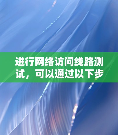 进行网络访问线路测试,可以通过以下步骤来实现,确保测试的准确性和有效性 进行网络访问线路测试,可以通过以下步骤来实现,确保测试的准确性和有效性