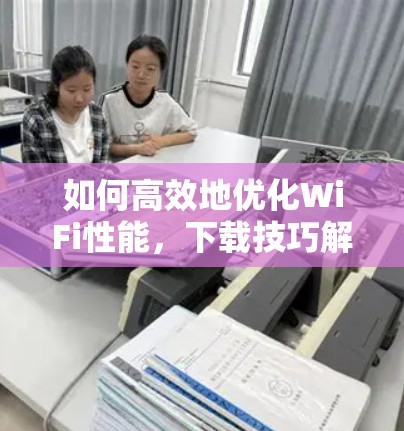 如何高效地优化WiFi性能,下载技巧解析 如何高效地优化WiFi性能,下载技巧解析